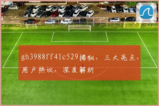 gh3988ff41c529揭秘，三大亮点，用户热议，深度解析