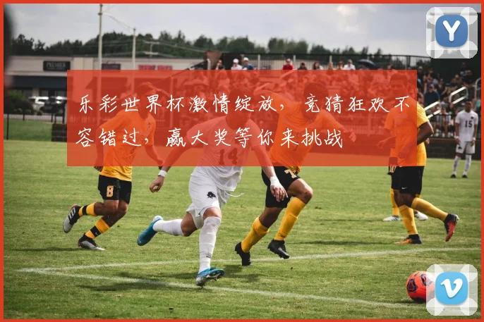 乐彩世界杯激情绽放，竞猜狂欢不容错过，赢大奖等你来挑战