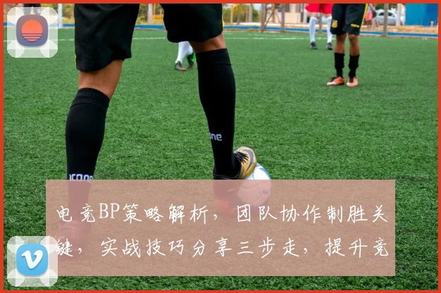 电竞BP策略解析，团队协作制胜关键，实战技巧分享三步走，提升竞技水平