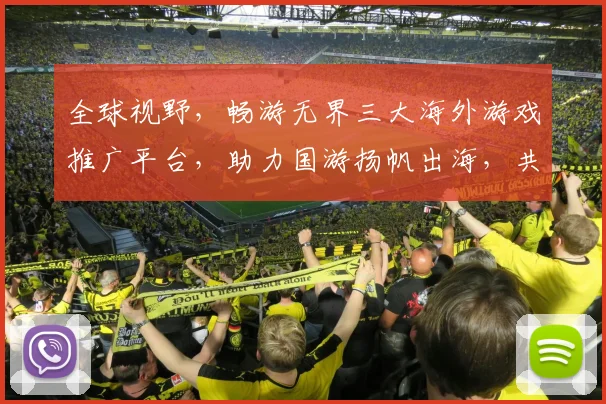 全球视野，畅游无界三大海外游戏推广平台，助力国游扬帆出海，共筑辉煌