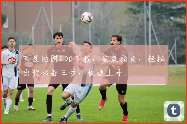 百度地图app下载，安装指南，轻松出行必备三步，快速上手
