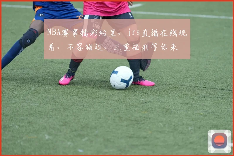 NBA赛事精彩纷呈，jrs直播在线观看，不容错过，三重福利等你来