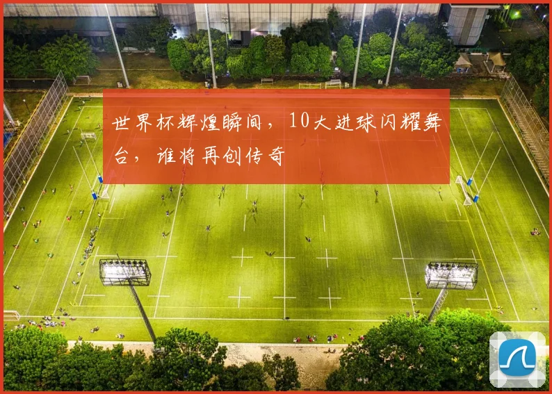 世界杯辉煌瞬间，10大进球闪耀舞台，谁将再创传奇